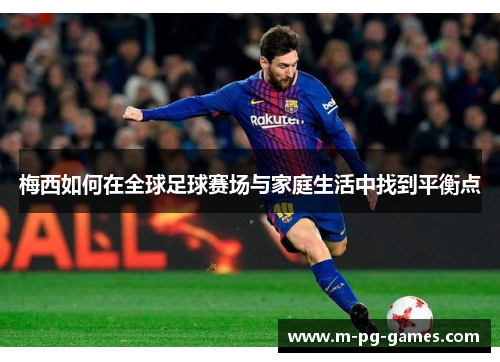 梅西如何在全球足球赛场与家庭生活中找到平衡点