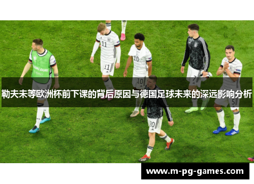勒夫未等欧洲杯前下课的背后原因与德国足球未来的深远影响分析