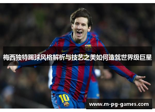 梅西独特踢球风格解析与技艺之美如何造就世界级巨星