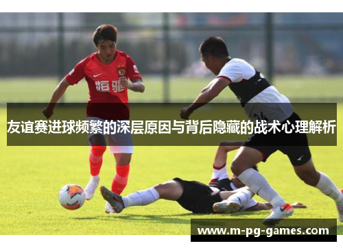 友谊赛进球频繁的深层原因与背后隐藏的战术心理解析 友谊赛进球频繁的深层原因与背后隐藏的战术心理解析