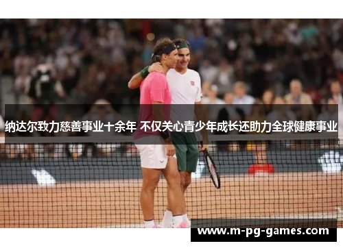 纳达尔致力慈善事业十余年 不仅关心青少年成长还助力全球健康事业