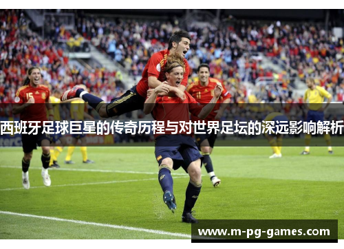 西班牙足球巨星的传奇历程与对世界足坛的深远影响解析