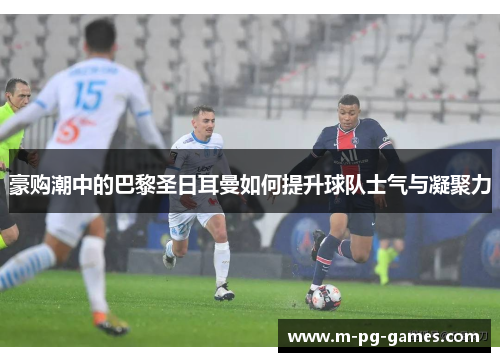豪购潮中的巴黎圣日耳曼如何提升球队士气与凝聚力 豪购潮中的巴黎圣日耳曼如何提升球队士气与凝聚力