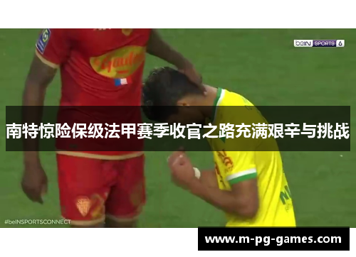 南特惊险保级法甲赛季收官之路充满艰辛与挑战 南特惊险保级法甲赛季收官之路充满艰辛与挑战