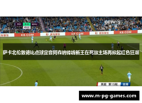 萨卡北伦敦德比点球定音阿森纳锋线新王在死敌主场再掀起红色狂潮